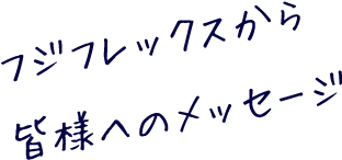 フジフレックスから皆様へのメッセージ